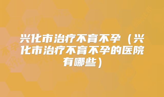 兴化市治疗不育不孕（兴化市治疗不育不孕的医院有哪些）