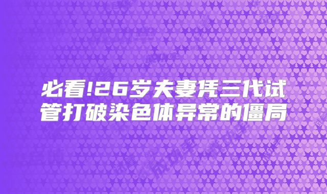 必看!26岁夫妻凭三代试管打破染色体异常的僵局