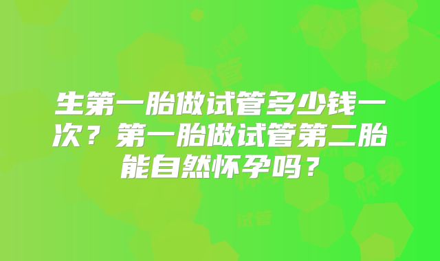 生第一胎做试管多少钱一次?第一胎做试管第二胎能自然怀孕吗?