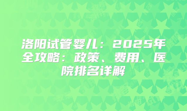 洛阳试管婴儿：2025年全攻略：政策、费用、医院排名详解