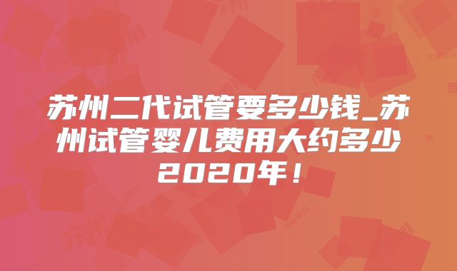 苏州二代试管要多少钱_苏州试管婴儿费用大约多少2020年!