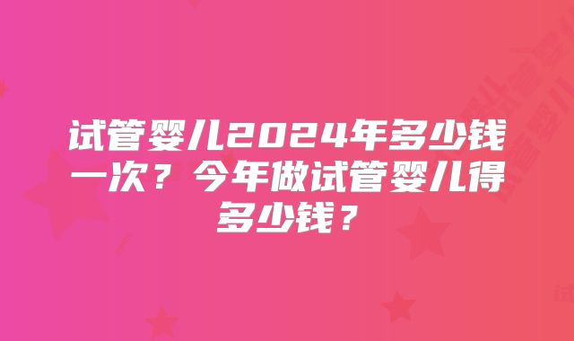 试管婴儿2024年多少钱一次？今年做试管婴儿得多少钱？