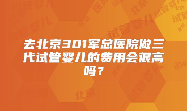 去北京301军总医院做三代试管婴儿的费用会很高吗？