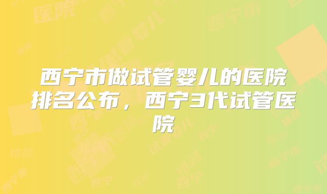 西宁市做试管婴儿的医院排名公布，西宁3代试管医院