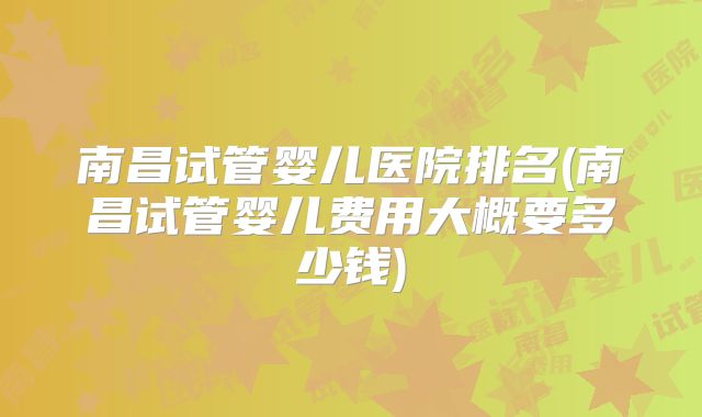 南昌试管婴儿医院排名(南昌试管婴儿费用大概要多少钱)
