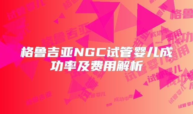 格鲁吉亚NGC试管婴儿成功率及费用解析