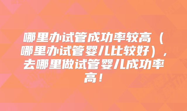 哪里办试管成功率较高(哪里办试管婴儿比较好),去哪里做试管婴儿成功率高!