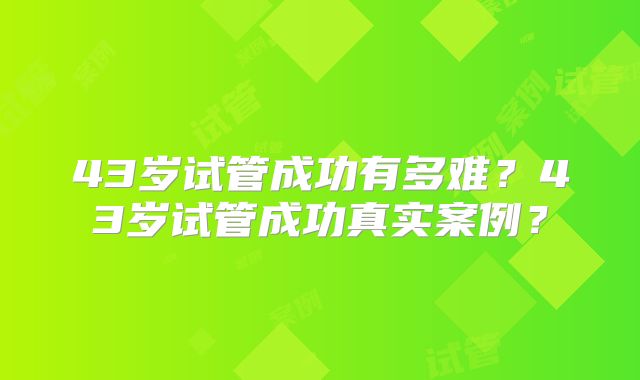 43岁试管成功有多难？43岁试管成功真实案例？