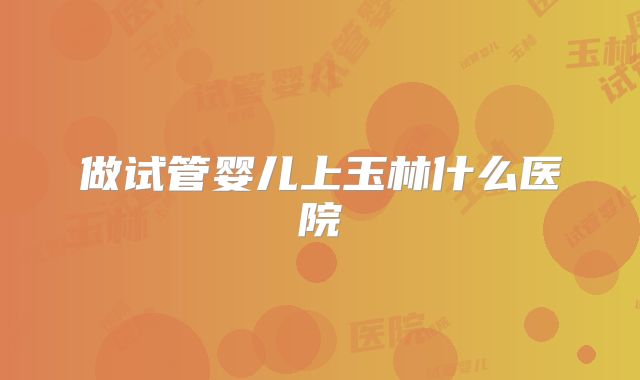 做试管婴儿上玉林什么医院