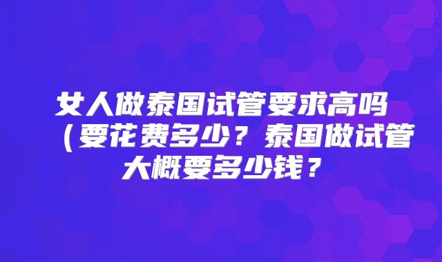 女人做泰国试管要求高吗（要花费多少？泰国做试管大概要多少钱？