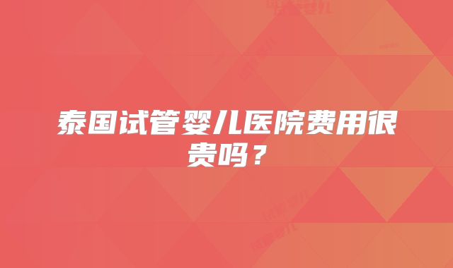 泰国试管婴儿医院费用很贵吗？