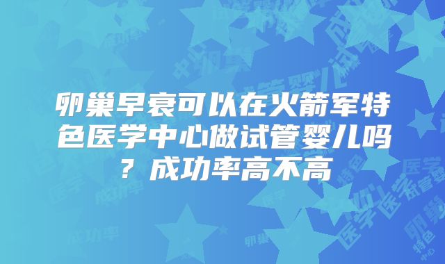 卵巢早衰可以在火箭军特色医学中心做试管婴儿吗?成功率高不高