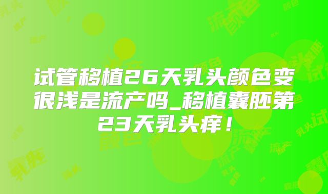 试管移植26天乳头颜色变很浅是流产吗_移植囊胚第23天乳头痒！