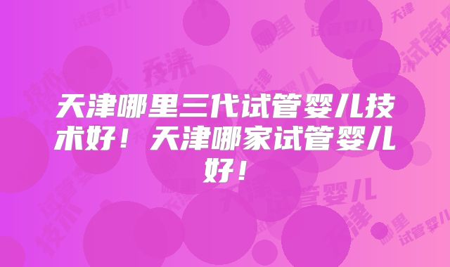 天津哪里三代试管婴儿技术好！天津哪家试管婴儿好！