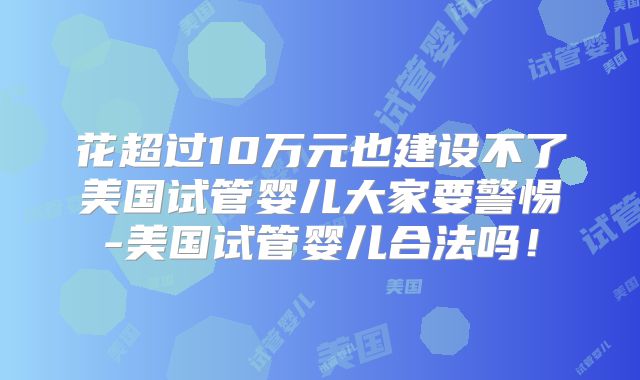 花超过10万元也建设不了美国试管婴儿大家要警惕-美国试管婴儿合法吗！