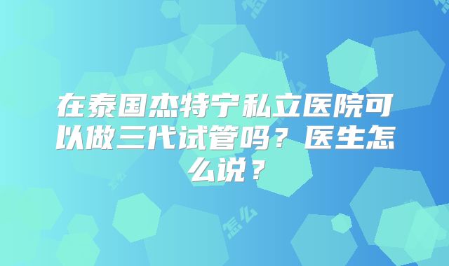 在泰国杰特宁私立医院可以做三代试管吗？医生怎么说？
