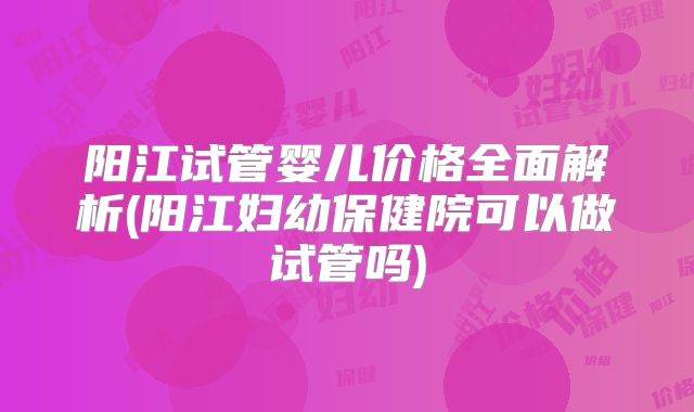 阳江试管婴儿价格全面解析(阳江妇幼保健院可以做试管吗)