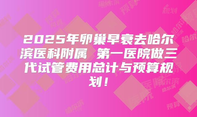 2025年卵巢早衰去哈尔滨医科附属 第一医院做三代试管费用总计与预算规划!