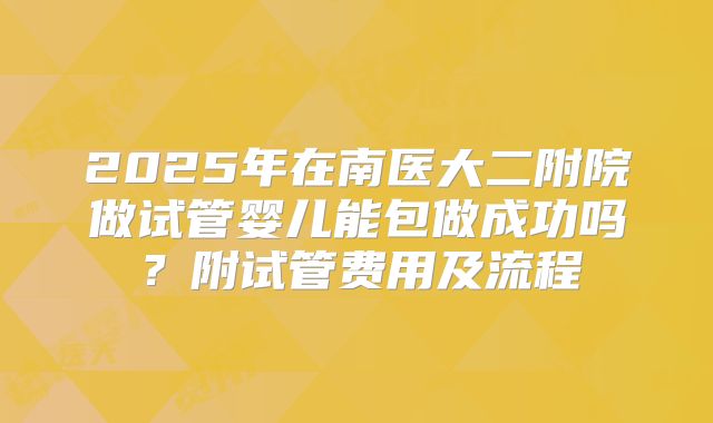 2025年在南医大二附院做试管婴儿能包做成功吗？附试管费用及流程