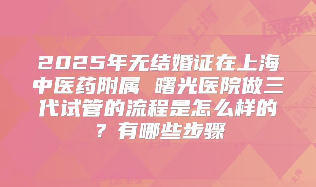 2025年无结婚证在上海中医药附属 曙光医院做三代试管的流程是怎么样的?有哪些步骤