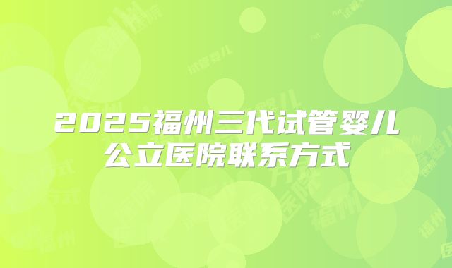 2025福州三代试管婴儿公立医院联系方式