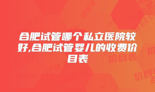 合肥试管哪个私立医院较好,合肥试管婴儿的收费价目表