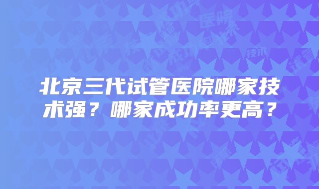 北京三代试管医院哪家技术强？哪家成功率更高？