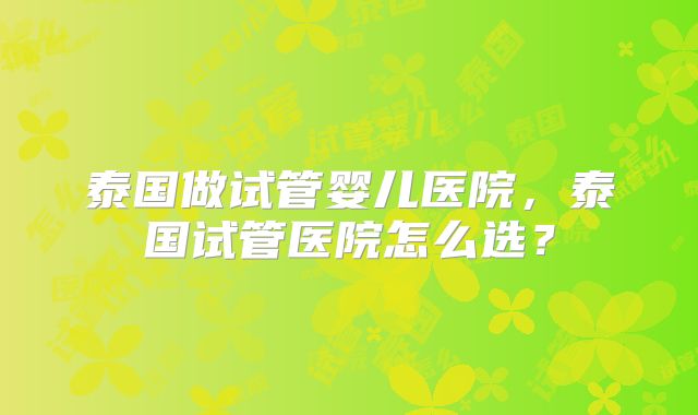泰国做试管婴儿医院,泰国试管医院怎么选?