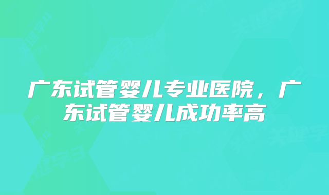 广东试管婴儿专业医院,广东试管婴儿成功率高