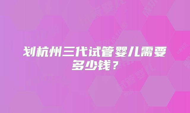 划杭州三代试管婴儿需要多少钱？