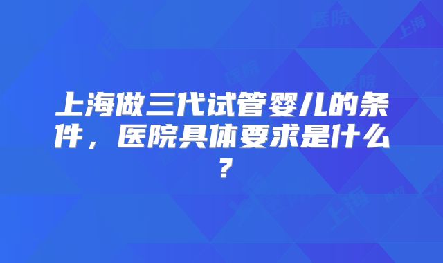 上海做三代试管婴儿的条件，医院具体要求是什么？