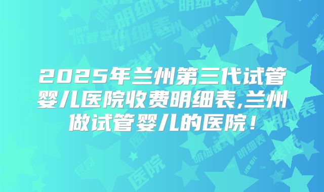 2025年兰州第三代试管婴儿医院收费明细表,兰州做试管婴儿的医院!