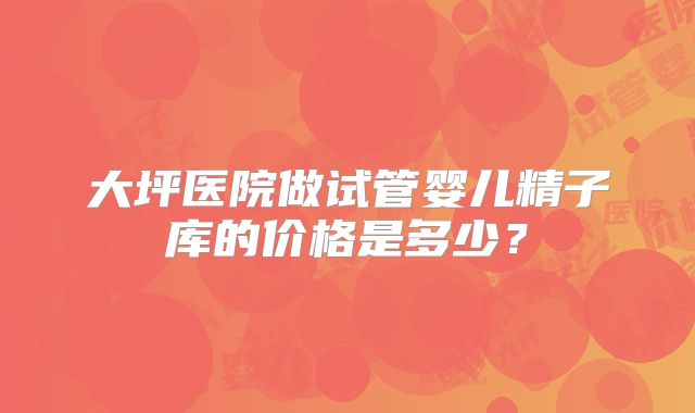 大坪医院做试管婴儿精子库的价格是多少?