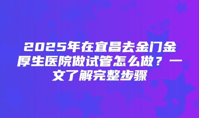 2025年在宜昌去金门金厚生医院做试管怎么做?一文了解完整步骤