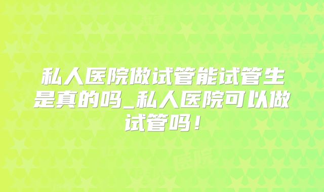 私人医院做试管能试管生是真的吗_私人医院可以做试管吗！