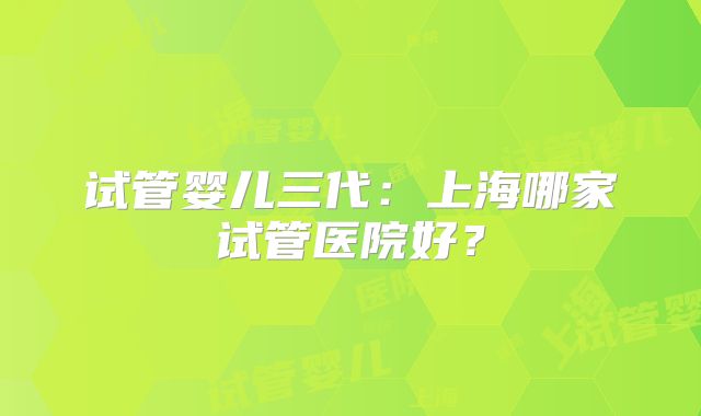 试管婴儿三代：上海哪家试管医院好？