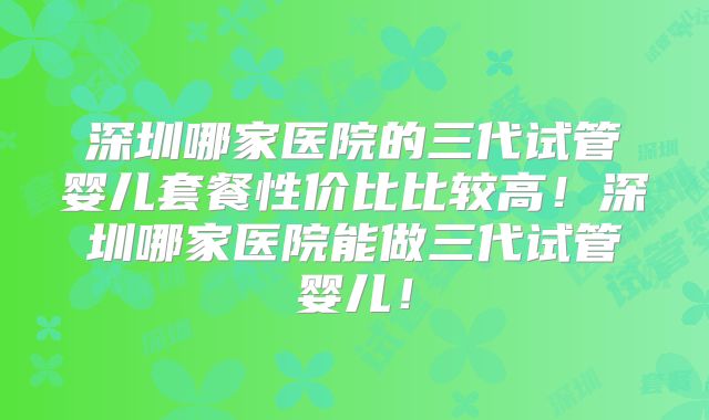 深圳哪家医院的三代试管婴儿套餐性价比比较高!深圳哪家医院能做三代试管婴儿!