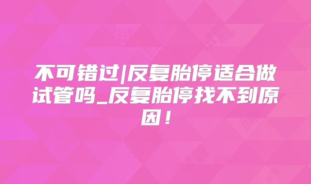 不可错过|反复胎停适合做试管吗_反复胎停找不到原因!