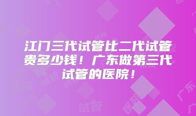 江门三代试管比二代试管贵多少钱！广东做第三代试管的医院！