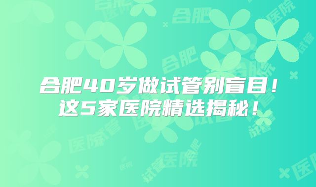 合肥40岁做试管别盲目！这5家医院精选揭秘！