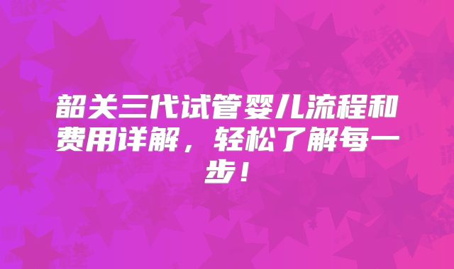 韶关三代试管婴儿流程和费用详解，轻松了解每一步！