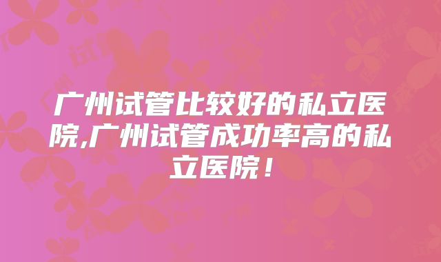 广州试管比较好的私立医院,广州试管成功率高的私立医院!