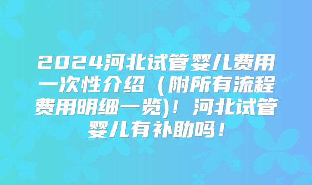 2024河北试管婴儿费用一次性介绍（附所有流程费用明细一览)！河北试管婴儿有补助吗！
