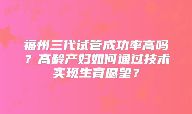 福州三代试管成功率高吗？高龄产妇如何通过技术实现生育愿望？