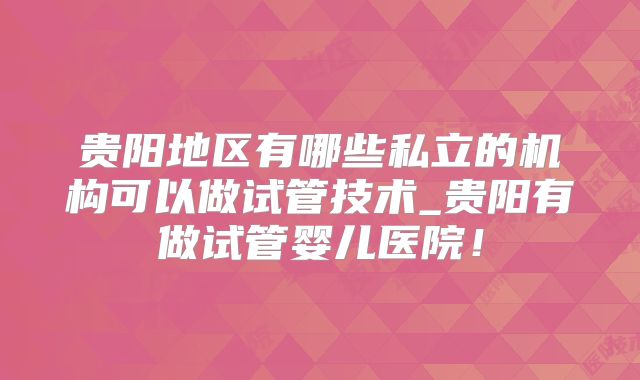 贵阳地区有哪些私立的机构可以做试管技术_贵阳有做试管婴儿医院！