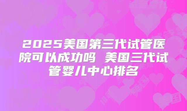 2025美国第三代试管医院可以成功吗 美国三代试管婴儿中心排名