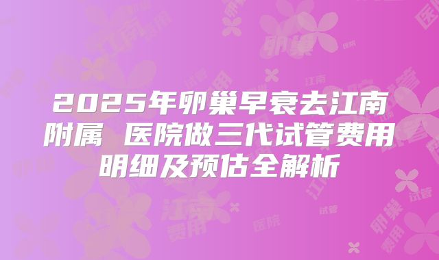 2025年卵巢早衰去江南附属 医院做三代试管费用明细及预估全解析