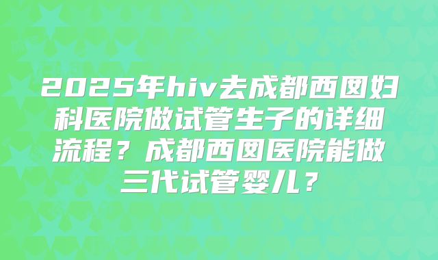 2025年hiv去成都西囡妇科医院做试管生子的详细流程?成都西囡医院能做三代试管婴儿?