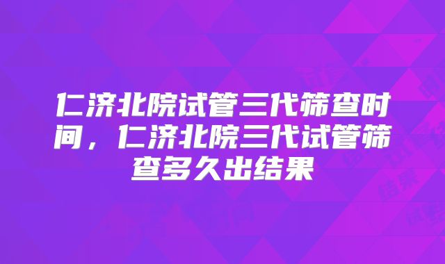 仁济北院试管三代筛查时间,仁济北院三代试管筛查多久出结果