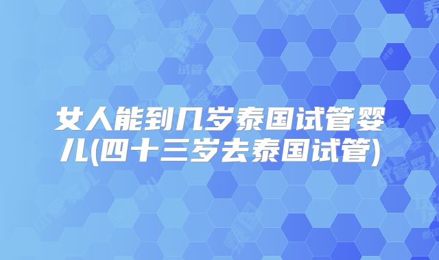 女人能到几岁泰国试管婴儿(四十三岁去泰国试管)